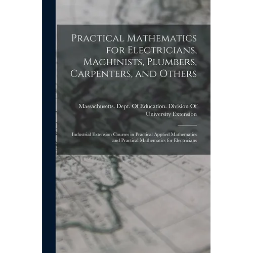 Practical Mathematics for Electricians, Machinists, Plumbers, Carpenters, and Others: Industrial Extension Courses in Practical Applied Mathematics an - Paperback