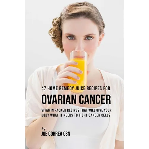 47 Home Remedy Juice Recipes for Ovarian Cancer: Vitamin Packed Recipes That Will Give Your Body What It Needs to Fight Cancer Cells - Paperback