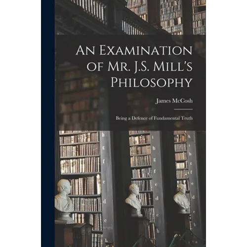 An Examination of Mr. J.S. Mill's Philosophy: Being a Defence of Fundamental Truth - Paperback