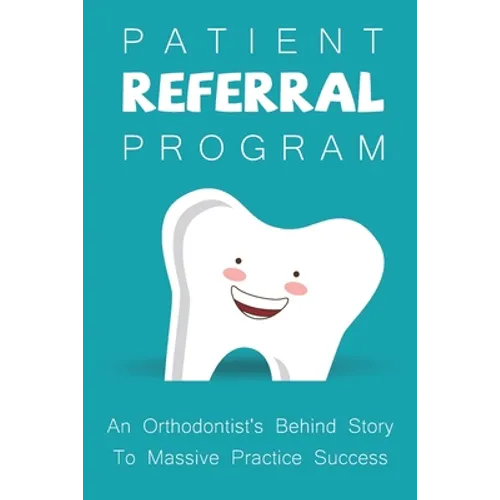 Patient Referral Program: An Orthodontist's Behind Story To Massive Practice Success: The Complete Orthodontic Care Guide - Paperback