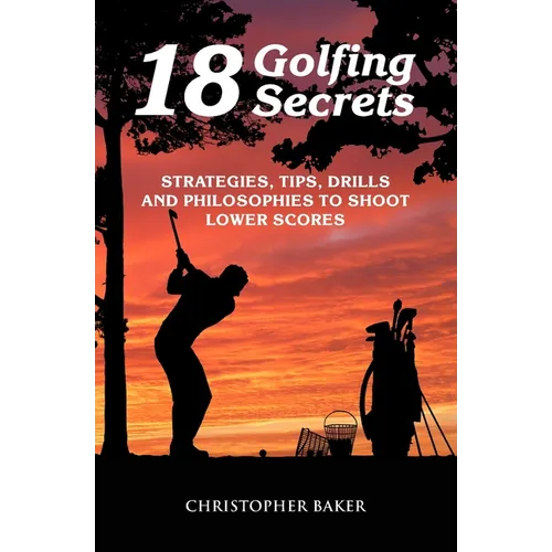 18 Golfing Secrets: Strategies, Tips, Drills and Philosophies To Shoot Lower Scores - Paperback