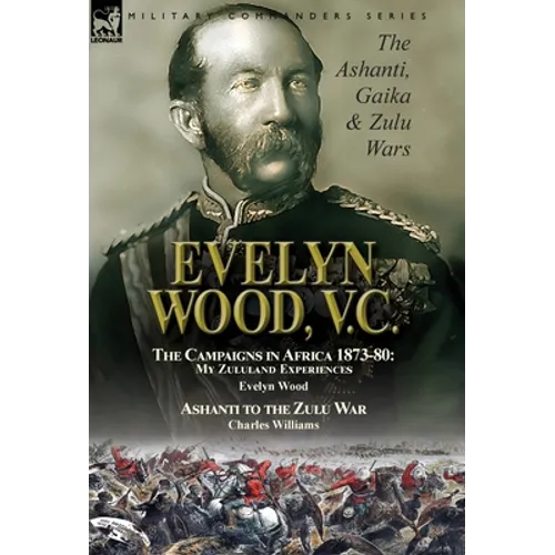 Evelyn Wood, V.C.: the Ashanti, Gaika & Zulu Wars-The Campaigns in Africa 1873-1880: My Zululand Experiences by Evelyn Wood & Ashanti to the Zulu War - Hardcover