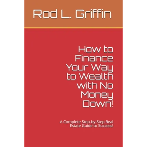 How to Finance Your Way to Wealth with No Money Down!: A Complete Step-by-Step Real Estate Guide to Success! - Paperback