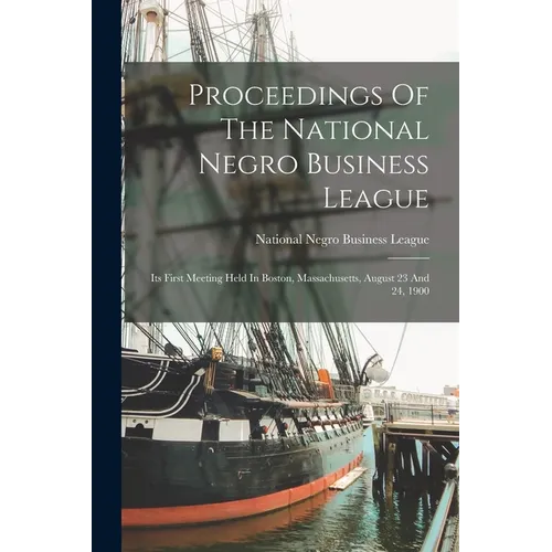 Proceedings Of The National Negro Business League: Its First Meeting Held In Boston, Massachusetts, August 23 And 24, 1900 - Paperback