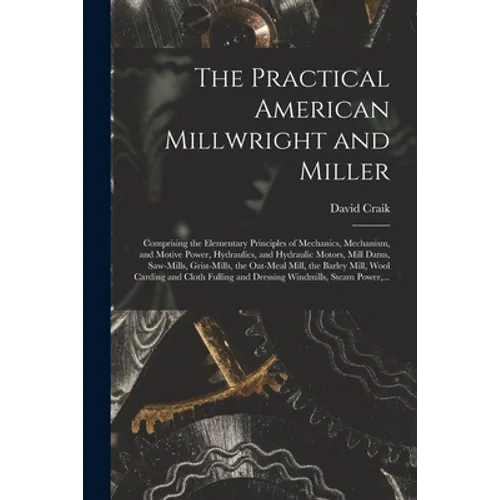 The Practical American Millwright and Miller: Comprising the Elementary Principles of Mechanics, Mechanism, and Motive Power, Hydraulics, and Hydrauli - Paperback