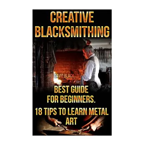 Creative Blacksmithing Best Guide For Beginners. 18 Tips To Learn Metal Art: (Blacksmith, How To Blacksmith, How To Blacksmithing, Metal Work, Knife M - Paperback