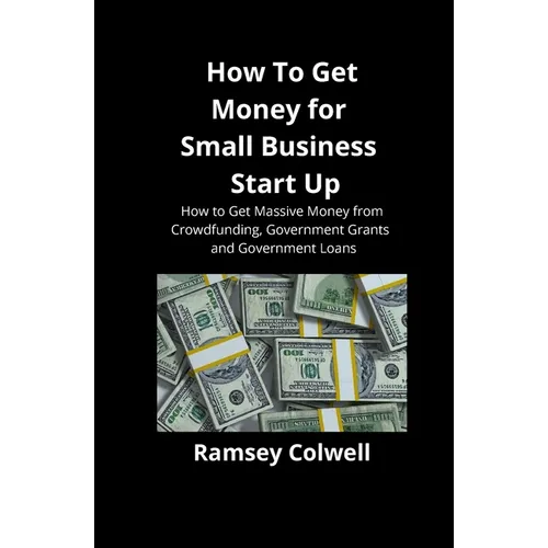 How To Get Money for Small Business Start Up: How to Get Massive Money from Crowdfunding, Government Grants and Government Loans - Paperback