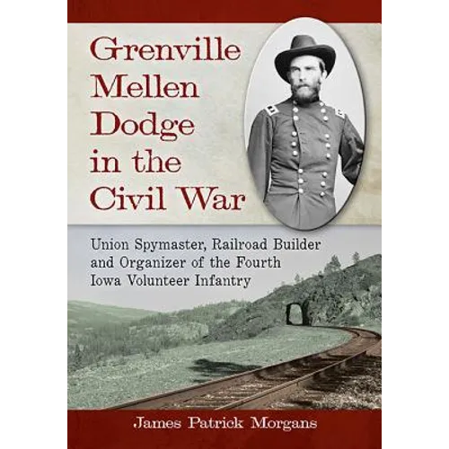 Grenville Mellen Dodge in the Civil War: Union Spymaster, Railroad Builder and Organizer of the Fourth Iowa Volunteer Infantry - Paperback