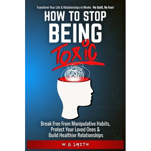 How To Stop Being Toxic: Break Free From Manipulative Habits, Protect Your Loved Ones, and Build Healthier Relationships - Paperback