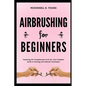 Airbrushing for Beginners: Mastering the Fundamentals of Air Art: Your Complete Guide to Starting with Airbrush Technique - Paperback