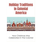 Holiday Traditions In Colonial America: How Christmas Was Celebrated In The Colonial: How Was Christmas Celebrated In The Past - Paperback
