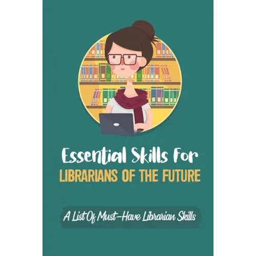 Essential Skills For Librarians Of The Future: A List Of Must-Have Librarian Skills: Your Personal Ticket To A New Or Enhanced Career - Paperback