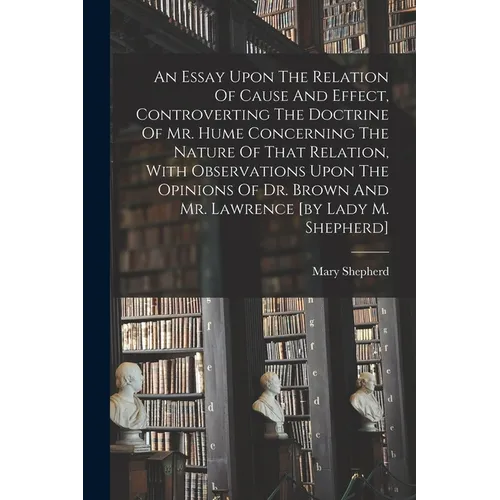 An Essay Upon The Relation Of Cause And Effect, Controverting The Doctrine Of Mr. Hume Concerning The Nature Of That Relation, With Observations Upon - Paperback