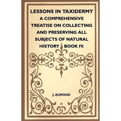 Lessons In Taxidermy - A Comprehensive Treatise On Collecting And Preserving All Subjects Of Natural History - Book IV. - Paperback
