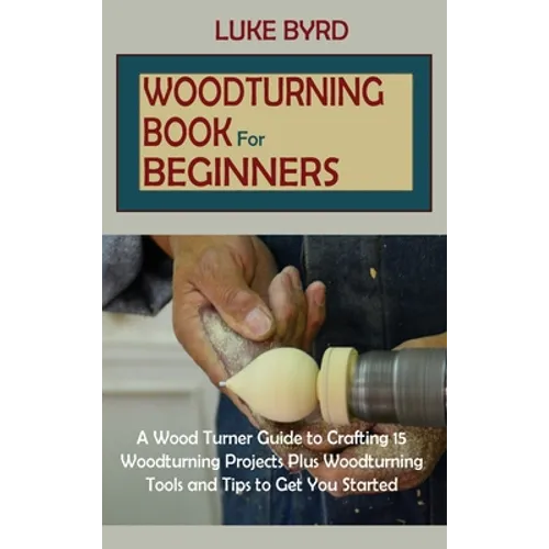 Woodturning Book for Beginners: A Wood Turner Guide to Crafting 15 Woodturning Projects Plus Woodturning Tools and Tips to Get You Started - Hardcover