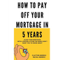 How To Pay Off Your Mortgage In 5 Years: Slash your mortgage with a proven system the banks don't want you to know about - Paperback