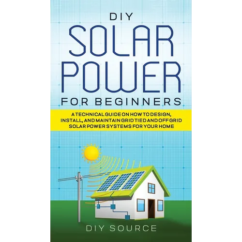 DIY Solar Power for Beginners, a Technical Guide on How to Design, Install, and Maintain Grid-Tied and Off-Grid Solar Power Systems for Your Home - Hardcover