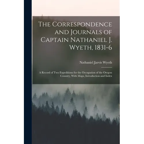 The Correspondence and Journals of Captain Nathaniel J. Wyeth, 1831-6: A Record of Two Expeditions for the Occupation of the Oregon Country, With Maps - Paperback