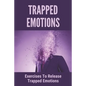 Trapped Emotions: Exercises To Release Trapped Emotions: How To Remove Mental Blocks That Keep You Stuck - Paperback