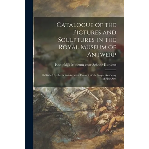 Catalogue of the Pictures and Sculptures in the Royal Museum of Antwerp: Published by the Administrative Council of the Royal Academy of Fine Arts - Paperback