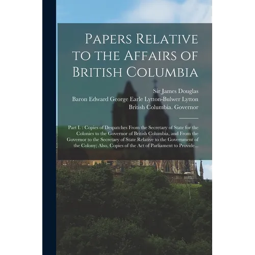 Papers Relative to the Affairs of British Columbia [microform]: Part I.: Copies of Despatches From the Secretary of State for the Colonies to the Gove - Paperback