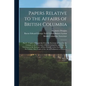 Papers Relative to the Affairs of British Columbia [microform]: Part I.: Copies of Despatches From the Secretary of State for the Colonies to the Gove - Paperback