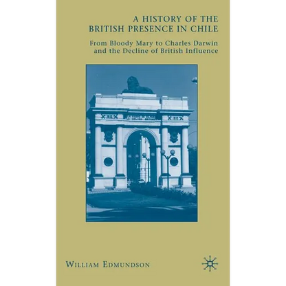 A History of the British Presence in Chile: From Bloody Mary to Charles Darwin and the Decline of British Influence - Hardcover