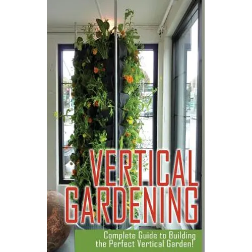 Vertical Gardening Complete Guide to Building the Perfect Vertical Garden! - Paperback