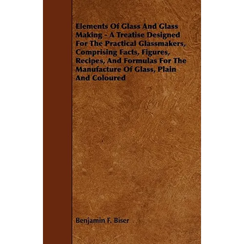 Elements of Glass and Glass Making - A Treatise Designed for the Practical Glassmakers, Comprising Facts, Figures, Recipes, and Formulas for the Manuf - Paperback