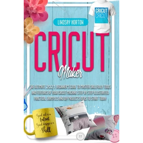 Cricut Maker: The Ultimate 2021 Beginner's Guide To Master Skillfully Tools And Features Of Your Cricut Machine + Step By Step Illus - Paperback