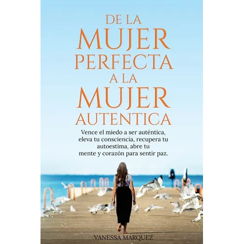 De la Mujer Perfecta a la Mujer Autentica. Vence el miedo a ser autentica, eleva tu consciencia, recupera tu autoestima, abre tu mente y corazón para - Paperback