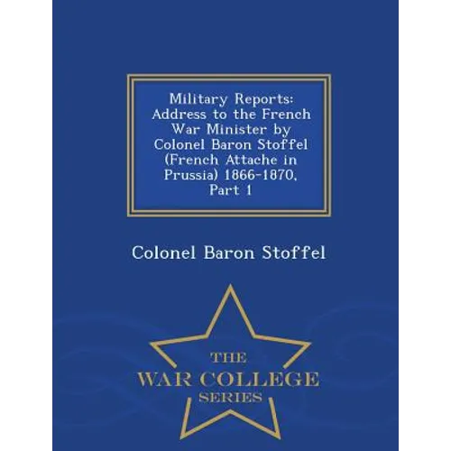 Military Reports: Address to the French War Minister by Colonel Baron Stoffel (French Attache in Prussia) 1866-1870, Part 1 - War College Series - Paperback