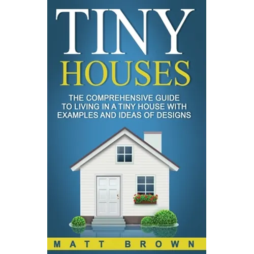Tiny Houses: The Comprehensive Guide to Living in a Tiny House with Examples and Ideas of Designs - Paperback