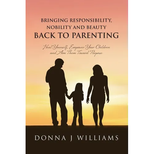 Bringing Responsibility, Nobility and Beauty Back to Parenting: Heal Yourself, Empower Your Children and Aim Them Toward Purpose - Paperback