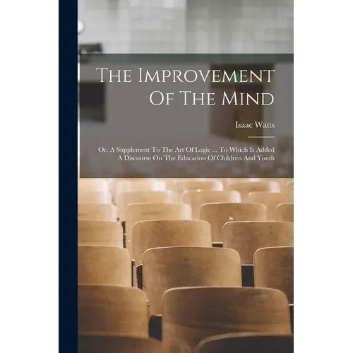 The Improvement Of The Mind: Or, A Supplement To The Art Of Logic ... To Which Is Added A Discourse On The Education Of Children And Youth - Paperback