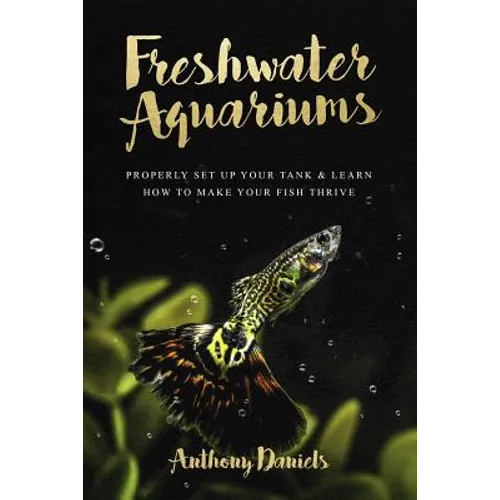 Freshwater Aquariums: Properly Set Up Your Tank & Learn How to Make Your Fish Thrive - Paperback