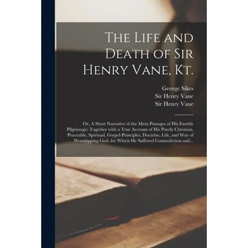 The Life and Death of Sir Henry Vane, Kt.: or, A Short Narrative of the Main Passages of His Earthly Pilgrimage; Together With a True Account of His P - Paperback