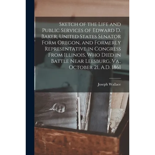 Sketch of the Life and Public Services of Edward D. Baker, United States Senator Form Oregon, and Formerly Representative in Congress From Illinois, W - Paperback
