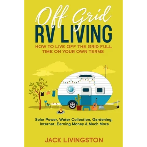 Off Grid RV Living: How to Live off the Grid Full Time on Your Own Terms - Solar Power, Water Collection, Gardening, Internet, Earning Money & Much Mo - Paperback