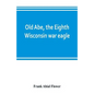 Old Abe, the Eighth Wisconsin war eagle: a full account of his capture and enlistment, exploits in war and honorable as well as useful career in peace - Paperback