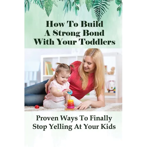How To Build A Strong Bond With Your Toddlers: Proven Ways To Finally Stop Yelling At Your Kids: How To Discipline A Toddler Without Yelling - Paperback