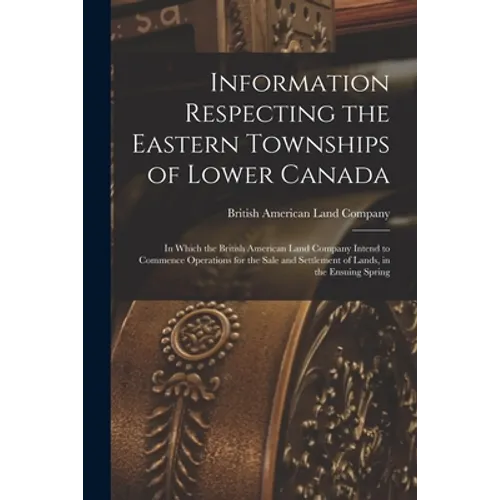 Information Respecting the Eastern Townships of Lower Canada [microform]: in Which the British American Land Company Intend to Commence Operations for - Paperback